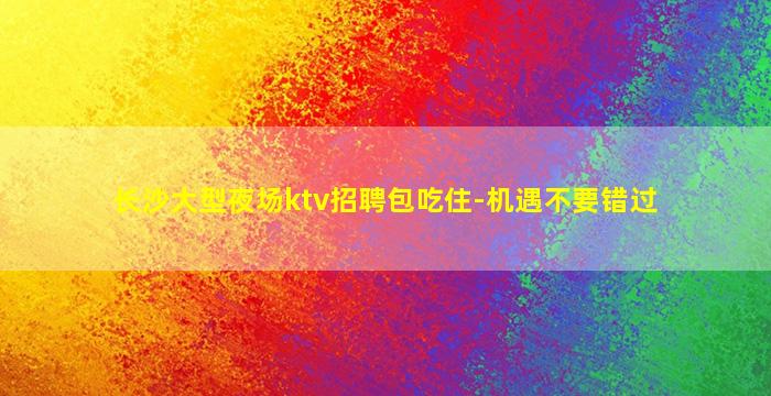 长沙大型夜场ktv招聘包吃住-机遇不要错过